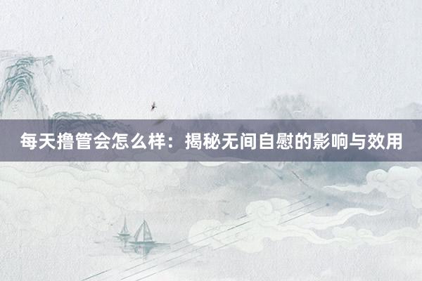 每天撸管会怎么样：揭秘无间自慰的影响与效用