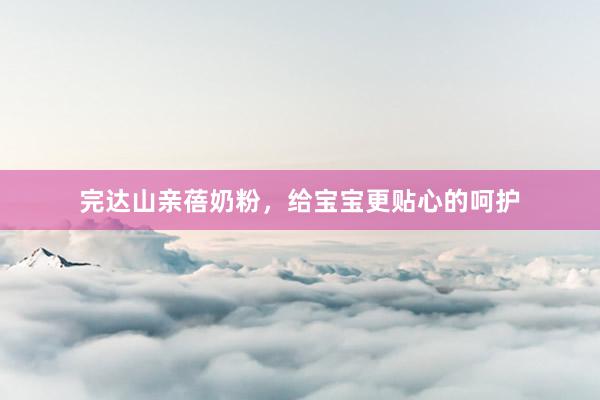 完达山亲蓓奶粉，给宝宝更贴心的呵护
