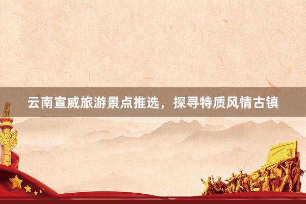 云南宣威旅游景点推选，探寻特质风情古镇