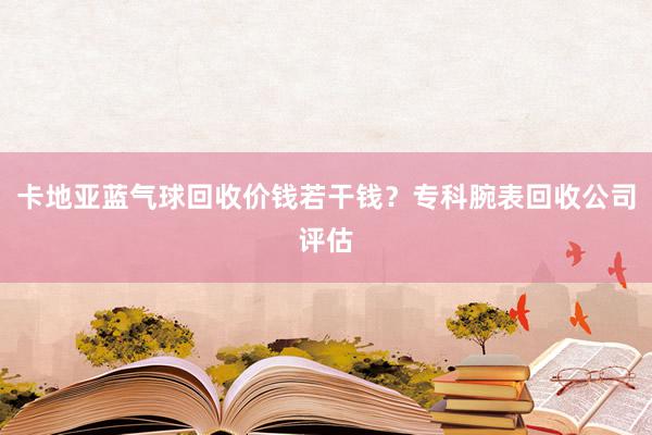 卡地亚蓝气球回收价钱若干钱？专科腕表回收公司评估