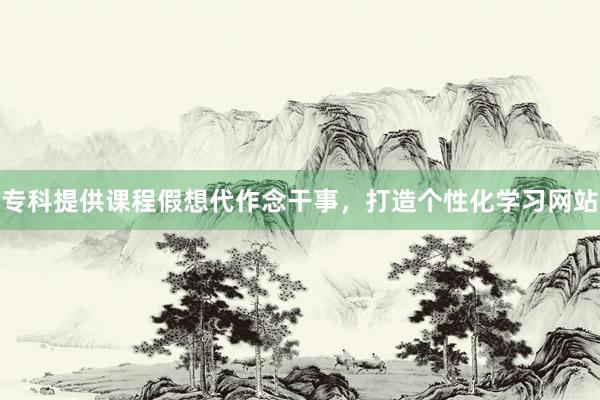 专科提供课程假想代作念干事，打造个性化学习网站