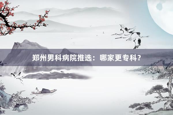 郑州男科病院推选：哪家更专科？