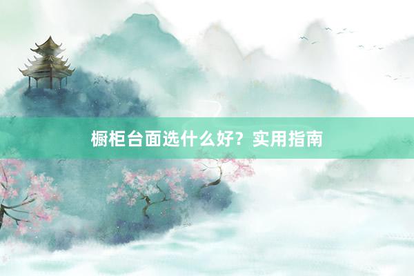 橱柜台面选什么好？实用指南