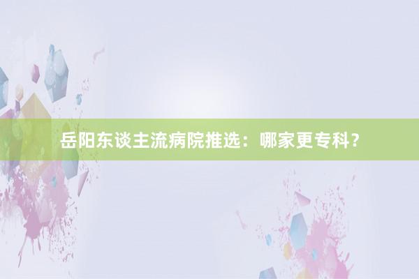 岳阳东谈主流病院推选：哪家更专科？