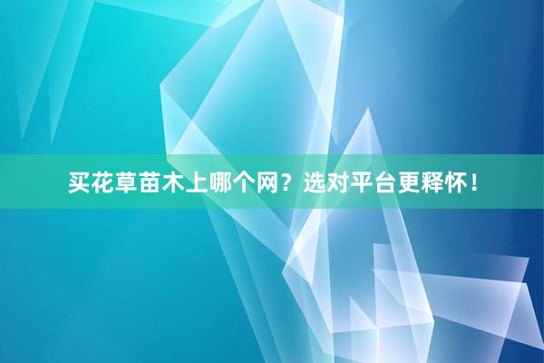 买花草苗木上哪个网？选对平台更释怀！